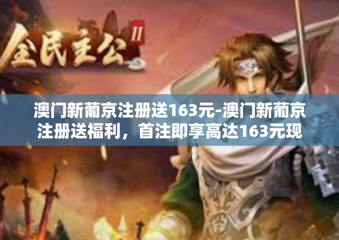澳门新葡京注册送163元-澳门新葡京注册送福利，首注即享高达163元现金奖励！澳门新葡京注册送163元