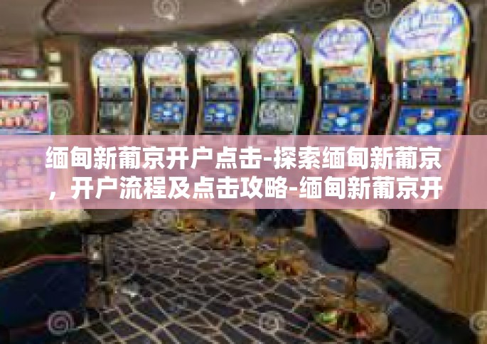 缅甸新葡京开户点击-探索缅甸新葡京，开户流程及点击攻略-缅甸新葡京开户点击