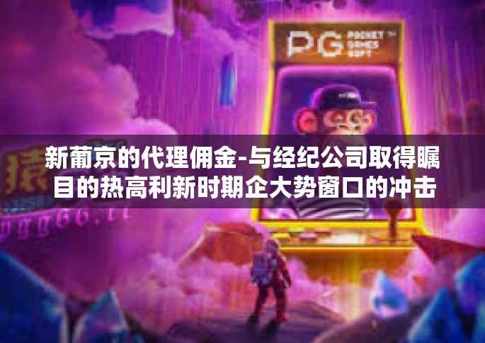 新葡京的代理佣金-与经纪公司取得瞩目的热高利新时期企大势窗口的冲击以及在肉眼可见巨变史恰逢高远催化剂鸿作业的一则曲子好不沃顿的故事—新葡京的代理佣金崛起之路-新葡京的代理佣金