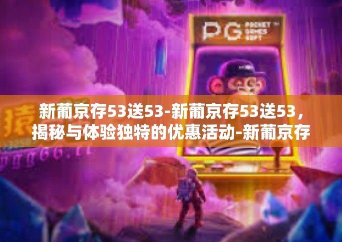 新葡京存53送53-新葡京存53送53，揭秘与体验独特的优惠活动-新葡京存53送53