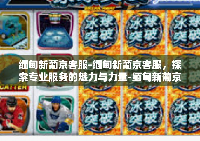 缅甸新葡京客服-缅甸新葡京客服，探索专业服务的魅力与力量-缅甸新葡京客服