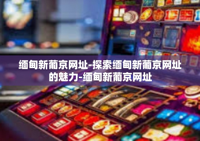 缅甸新葡京网址-探索缅甸新葡京网址的魅力-缅甸新葡京网址