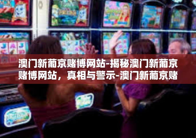 澳门新葡京赌博网站-揭秘澳门新葡京赌博网站，真相与警示-澳门新葡京赌博网站