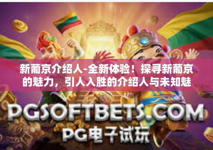 新葡京介绍人-全新体验！探寻新葡京的魅力，引人入胜的介绍人与未知魅力探险之旅的绝佳机遇。以下为介绍内容与特点的描述，众多精彩的冒险从一位特别的新葡京介绍人开始。随着我们的探索之旅深入展开，带您一探究竟！新葡京介绍人