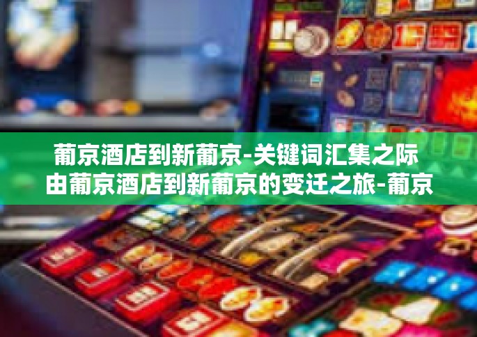 葡京酒店到新葡京-关键词汇集之际 由葡京酒店到新葡京的变迁之旅-葡京酒店到新葡京