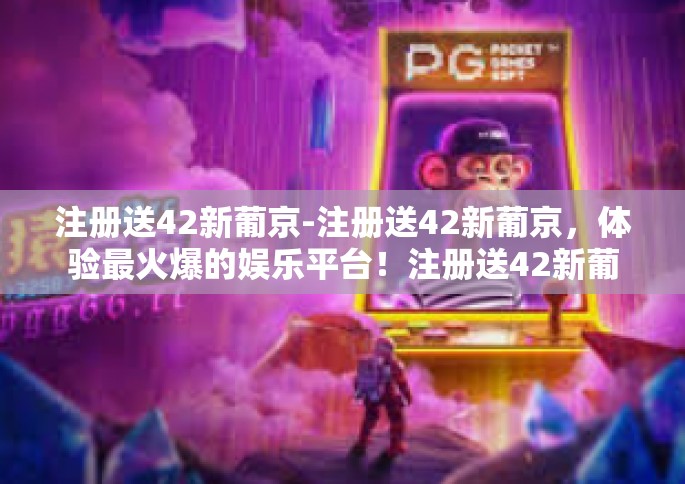 注册送42新葡京-注册送42新葡京，体验最火爆的娱乐平台！注册送42新葡京