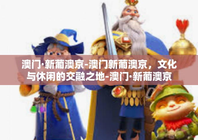 澳门·新葡澳京-澳门新葡澳京，文化与休闲的交融之地-澳门·新葡澳京