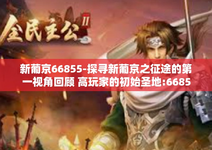 新葡京66855-探寻新葡京之征途的第一视角回顾 高玩家的初始圣地:66855新葡京之旅-新葡京66855