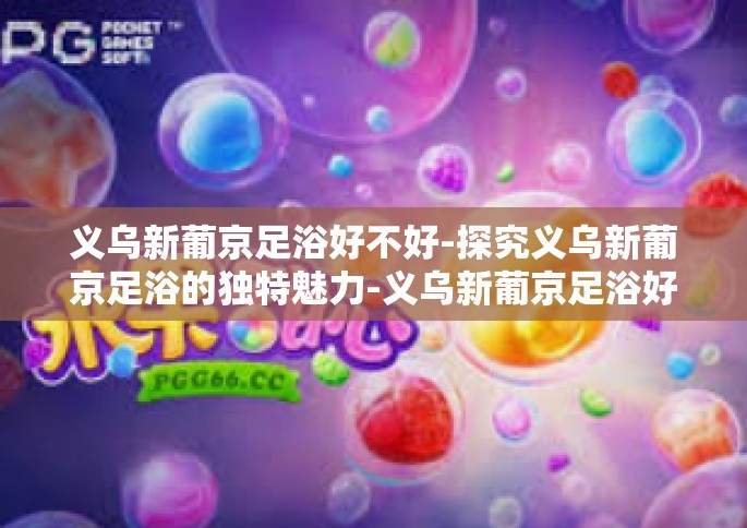 义乌新葡京足浴好不好-探究义乌新葡京足浴的独特魅力-义乌新葡京足浴好不好