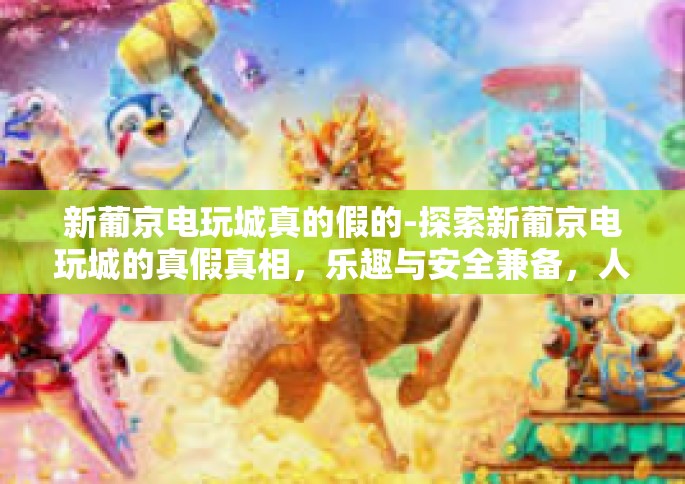 新葡京电玩城真的假的-探索新葡京电玩城的真假真相，乐趣与安全兼备，人们的满意共鸣之地！新葡京电玩城真的假的