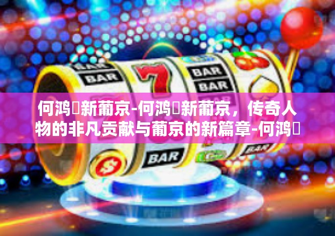 何鸿燊新葡京-何鸿燊新葡京，传奇人物的非凡贡献与葡京的新篇章-何鸿燊新葡京