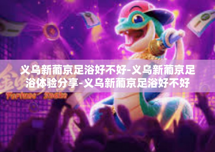 义乌新葡京足浴好不好-义乌新葡京足浴体验分享-义乌新葡京足浴好不好