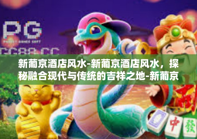 新葡京酒店风水-新葡京酒店风水，探秘融合现代与传统的吉祥之地-新葡京酒店风水
