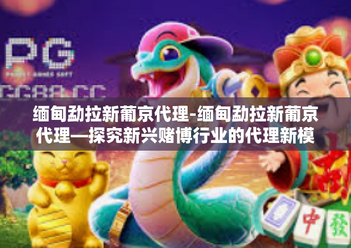 缅甸勐拉新葡京代理-缅甸勐拉新葡京代理—探究新兴赌博行业的代理新模式-缅甸勐拉新葡京代理