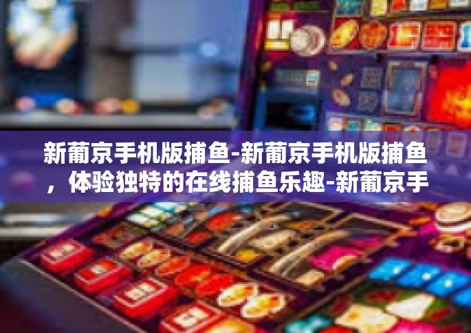 新葡京手机版捕鱼-新葡京手机版捕鱼，体验独特的在线捕鱼乐趣-新葡京手机版捕鱼