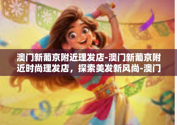 澳门新葡京附近理发店-澳门新葡京附近时尚理发店，探索美发新风尚-澳门新葡京附近理发店