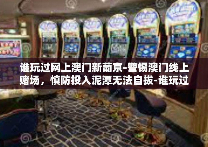 谁玩过网上澳门新葡京-警惕澳门线上赌场,慎防投入泥潭无法自拔-谁玩过网上澳门新葡京 谁玩过网上澳门新葡京-警惕澳门线上赌场,慎防投入泥潭无法自拔-谁玩过网上澳门新葡京