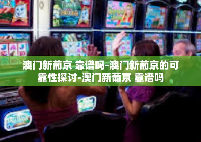 澳门新葡京 靠谱吗-澳门新葡京的可靠性探讨-澳门新葡京 靠谱吗