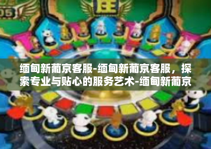 缅甸新葡京客服-缅甸新葡京客服，探索专业与贴心的服务艺术-缅甸新葡京客服