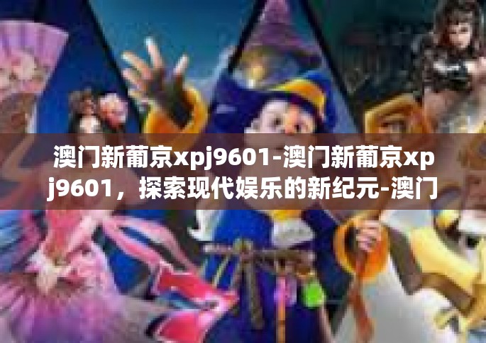澳门新葡京xpj9601-澳门新葡京xpj9601，探索现代娱乐的新纪元-澳门新葡京xpj9601