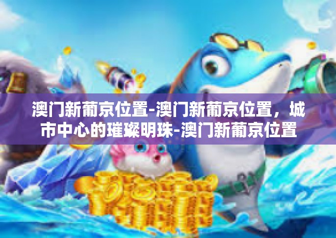 澳门新葡京位置-澳门新葡京位置，城市中心的璀璨明珠-澳门新葡京位置
