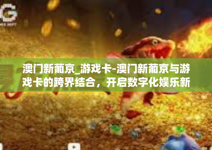 澳门新葡京_游戏卡-澳门新葡京与游戏卡的跨界结合，开启数字化娱乐新时代-澳门新葡京_游戏卡