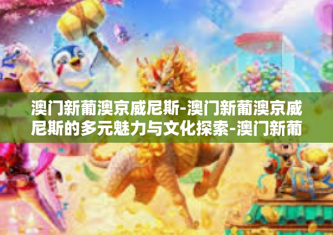 澳门新葡澳京威尼斯-澳门新葡澳京威尼斯的多元魅力与文化探索-澳门新葡澳京威尼斯