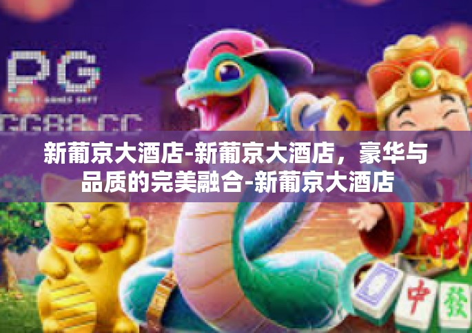 新葡京大酒店-新葡京大酒店，豪华与品质的完美融合-新葡京大酒店