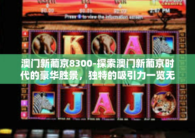 澳门新葡京8300-探索澳门新葡京时代的豪华胜景,独特的吸引力一览无余-澳门新葡京8300 澳门新葡京8300-探索澳门新葡京时代的豪华胜景,独特的吸引力一览无余-澳门新葡京8300