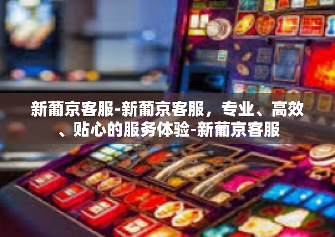新葡京客服-新葡京客服，专业、高效、贴心的服务体验-新葡京客服