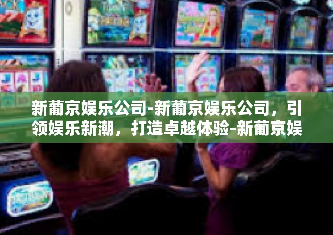 新葡京娱乐公司-新葡京娱乐公司，引领娱乐新潮，打造卓越体验-新葡京娱乐公司