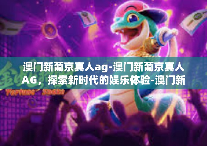 澳门新葡京真人ag-澳门新葡京真人AG，探索新时代的娱乐体验-澳门新葡京真人ag