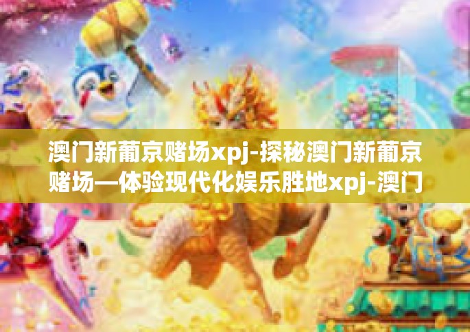 澳门新葡京赌场xpj-探秘澳门新葡京赌场—体验现代化娱乐胜地xpj-澳门新葡京赌场xpj