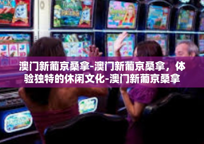 澳门新葡京桑拿-澳门新葡京桑拿，体验独特的休闲文化-澳门新葡京桑拿