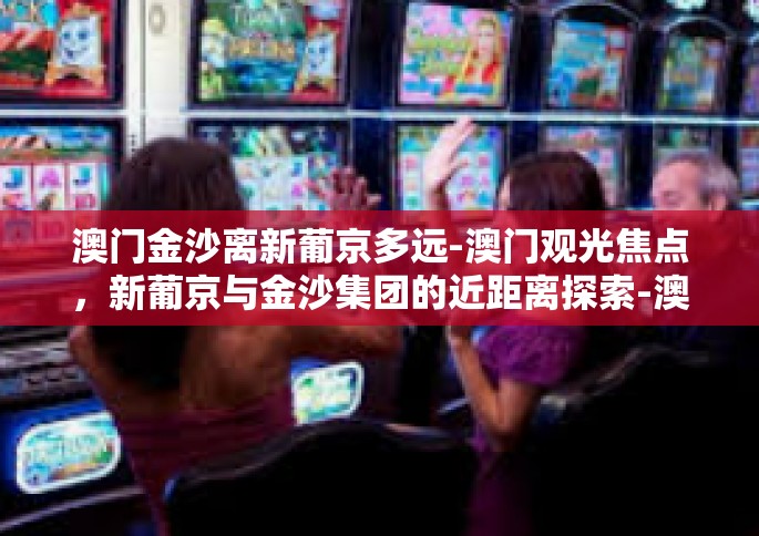 澳门金沙离新葡京多远-澳门观光焦点，新葡京与金沙集团的近距离探索-澳门金沙离新葡京多远